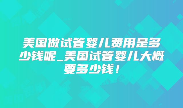 美国做试管婴儿费用是多少钱呢_美国试管婴儿大概要多少钱！