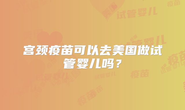 宫颈疫苗可以去美国做试管婴儿吗？