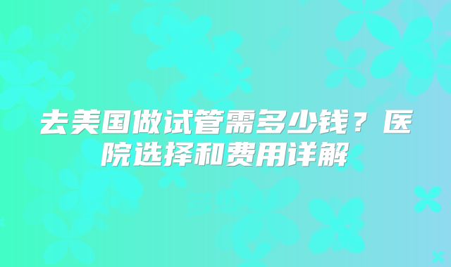 去美国做试管需多少钱？医院选择和费用详解