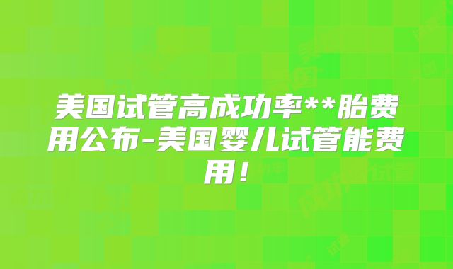 美国试管高成功率**胎费用公布-美国婴儿试管能费用！