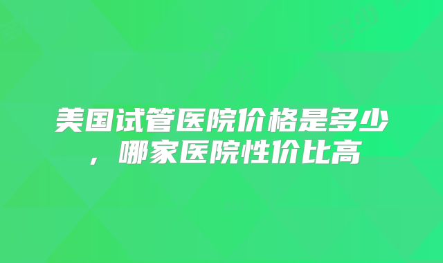 美国试管医院价格是多少，哪家医院性价比高