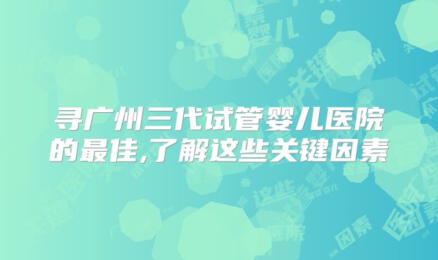 寻广州三代试管婴儿医院的最佳,了解这些关键因素