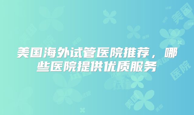 美国海外试管医院推荐，哪些医院提供优质服务
