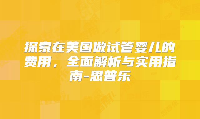 探索在美国做试管婴儿的费用，全面解析与实用指南-思普乐