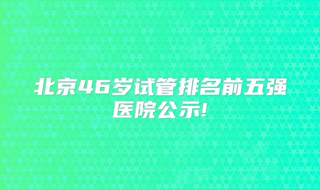 北京46岁试管排名前五强医院公示!