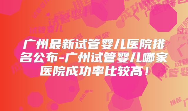 广州最新试管婴儿医院排名公布-广州试管婴儿哪家医院成功率比较高！