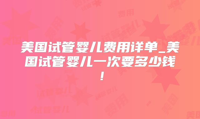 美国试管婴儿费用详单_美国试管婴儿一次要多少钱！