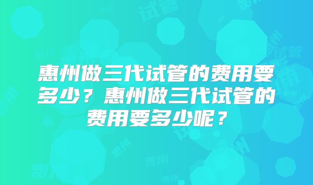 惠州做三代试管的费用要多少?惠州做三代试管的费用要多少呢?