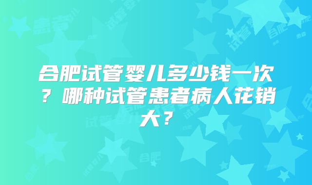 合肥试管婴儿多少钱一次？哪种试管患者病人花销大？