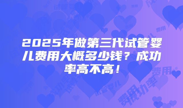 2025年做第三代试管婴儿费用大概多少钱？成功率高不高！