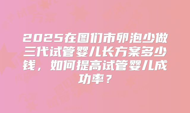 2025在图们市卵泡少做三代试管婴儿长方案多少钱,如何提高试管婴儿成功率?