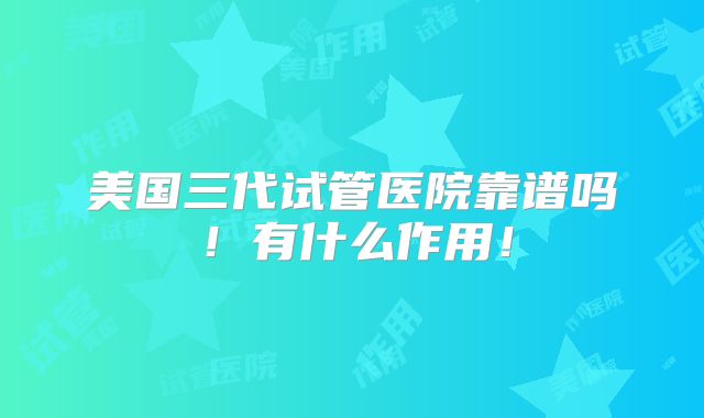 美国三代试管医院靠谱吗!有什么作用!