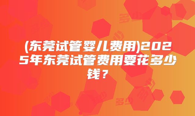 (东莞试管婴儿费用)2025年东莞试管费用要花多少钱？