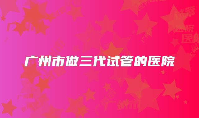 广州市做三代试管的医院