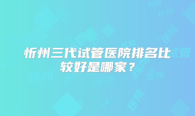 忻州三代试管医院排名比较好是哪家？