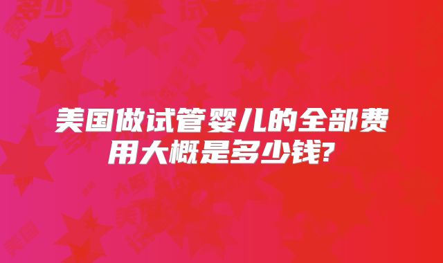 美国做试管婴儿的全部费用大概是多少钱?