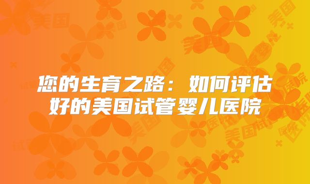 您的生育之路:如何评估好的美国试管婴儿医院