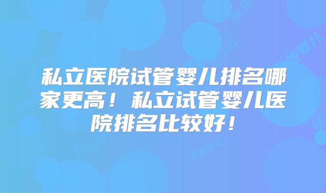 私立医院试管婴儿排名哪家更高!私立试管婴儿医院排名比较好!