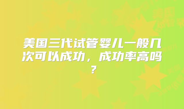 美国三代试管婴儿一般几次可以成功，成功率高吗？