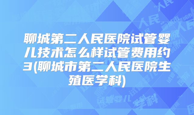 聊城第二人民医院试管婴儿技术怎么样试管费用约3(聊城市第二人民医院生殖医学科)