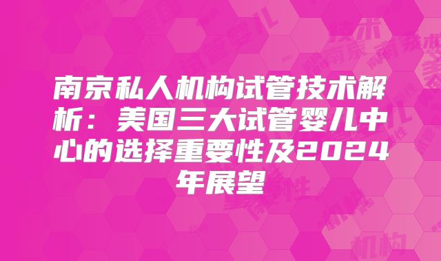 南京私人机构试管技术解析：美国三大试管婴儿中心的选择重要性及2024年展望
