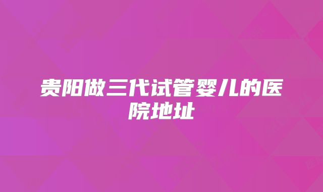 贵阳做三代试管婴儿的医院地址