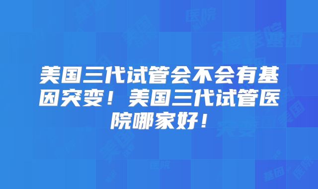 美国三代试管会不会有基因突变！美国三代试管医院哪家好！