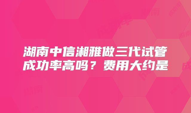 湖南中信湘雅做三代试管成功率高吗？费用大约是