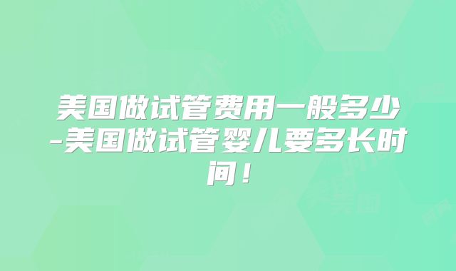 美国做试管费用一般多少-美国做试管婴儿要多长时间！