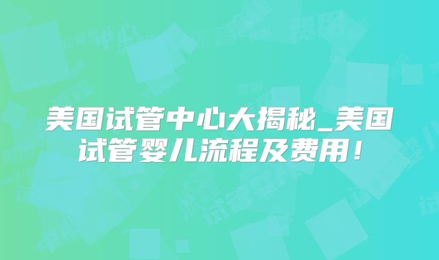 美国试管中心大揭秘_美国试管婴儿流程及费用!