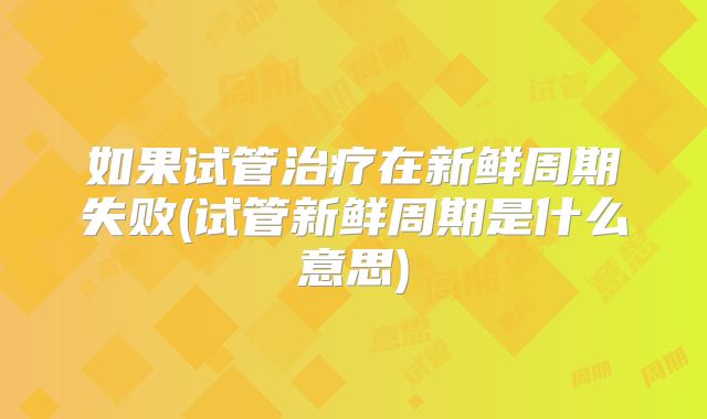 如果试管治疗在新鲜周期失败(试管新鲜周期是什么意思)