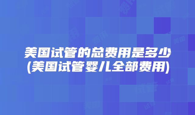 美国试管的总费用是多少(美国试管婴儿全部费用)