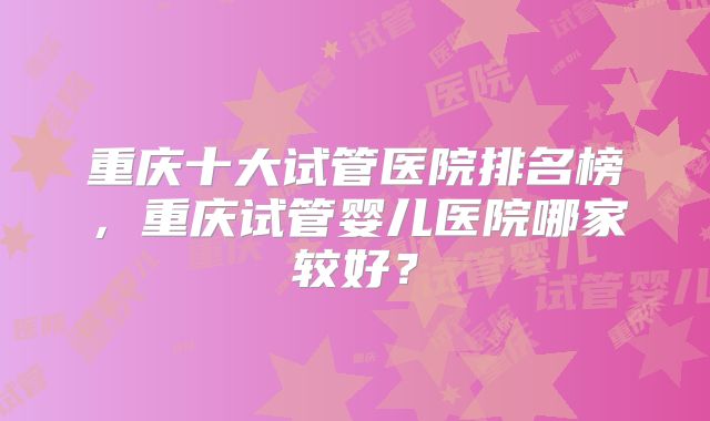 重庆十大试管医院排名榜,重庆试管婴儿医院哪家较好?