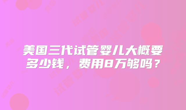 美国三代试管婴儿大概要多少钱，费用8万够吗？