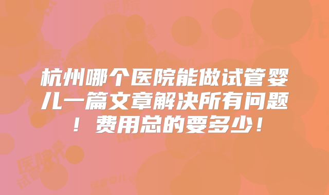 杭州哪个医院能做试管婴儿一篇文章解决所有问题！费用总的要多少！