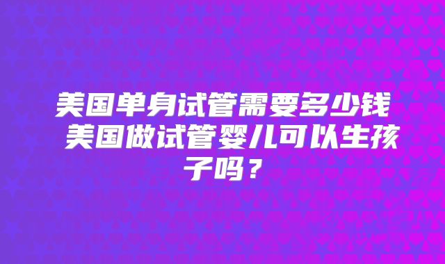 美国单身试管需要多少钱 美国做试管婴儿可以生孩子吗？