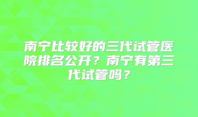 南宁比较好的三代试管医院排名公开?南宁有第三代试管吗?