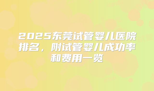 2025东莞试管婴儿医院排名，附试管婴儿成功率和费用一览