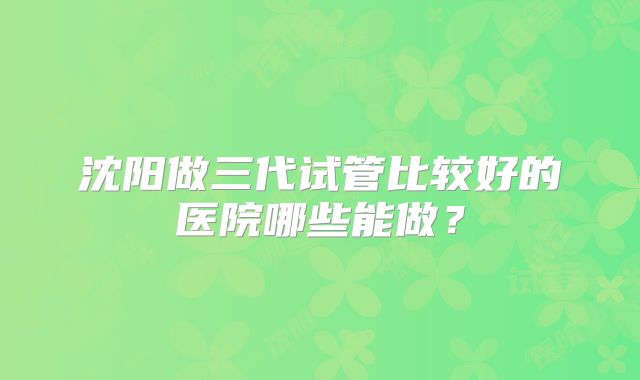沈阳做三代试管比较好的医院哪些能做？