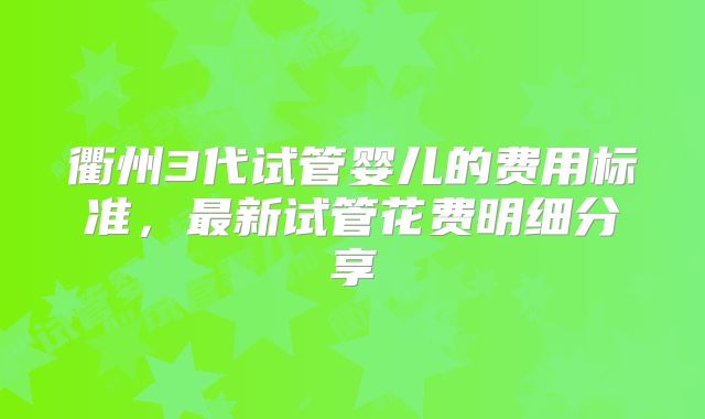 衢州3代试管婴儿的费用标准，最新试管花费明细分享