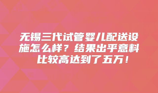 无锡三代试管婴儿配送设施怎么样？结果出乎意料 比较高达到了五万！