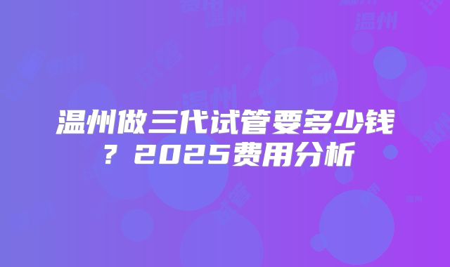 温州做三代试管要多少钱？2025费用分析