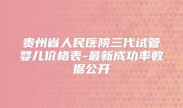 贵州省人民医院三代试管婴儿价格表-最新成功率数据公开