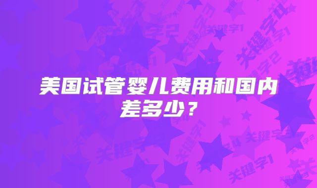 美国试管婴儿费用和国内差多少？