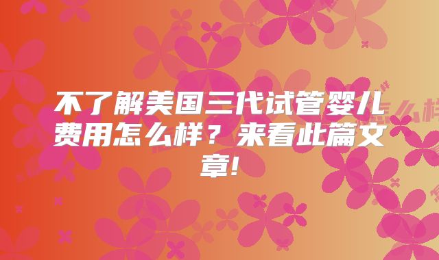 不了解美国三代试管婴儿费用怎么样?来看此篇文章!