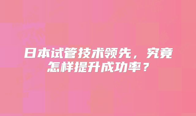 日本试管技术领先，究竟怎样提升成功率？
