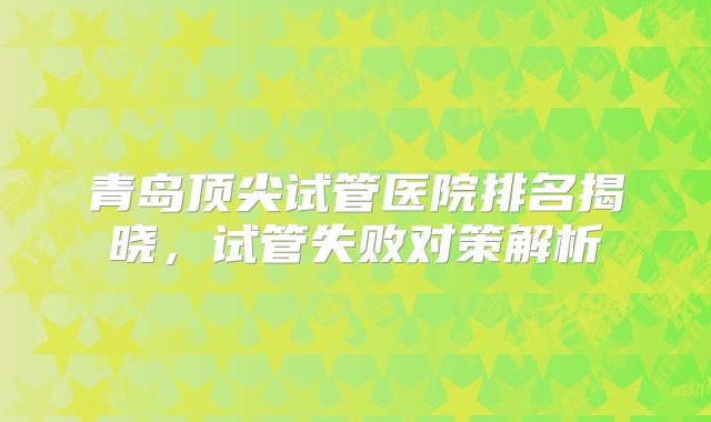 青岛顶尖试管医院排名揭晓,试管失败对策解析