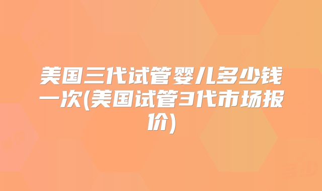 美国三代试管婴儿多少钱一次(美国试管3代市场报价)