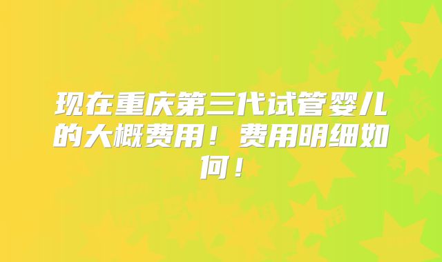 现在重庆第三代试管婴儿的大概费用！费用明细如何！