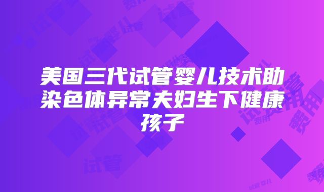 美国三代试管婴儿技术助染色体异常夫妇生下健康孩子